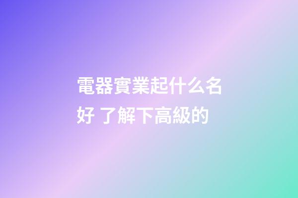 電器實業起什么名好 了解下高級的-第1張-公司起名-玄機派